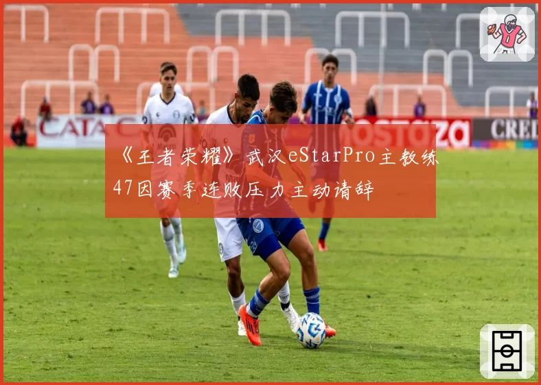 《王者荣耀》武汉eStarPro主教练47因赛季连败压力主动请辞