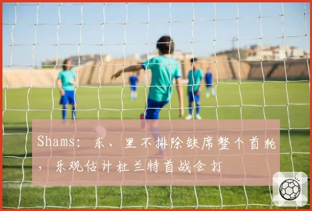 Shams：东、里不排除缺席整个首轮，乐观估计杜兰特首战会打