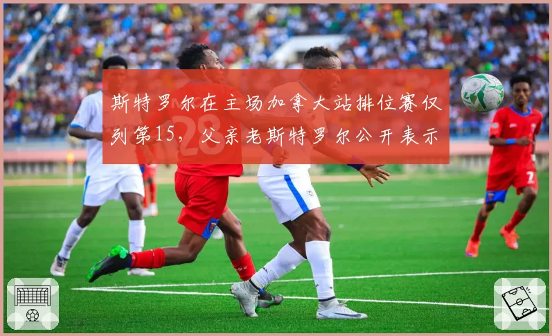 斯特罗尔在主场加拿大站排位赛仅列第15，父亲老斯特罗尔公开表示失望