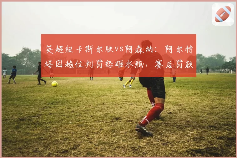 英超纽卡斯尔联vs阿森纳：阿尔特塔因越位判罚怒砸水瓶，赛后罚款2万
