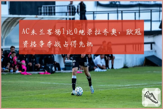 AC米兰客场1比0绝杀拉齐奥，欧冠资格争夺战占得先机