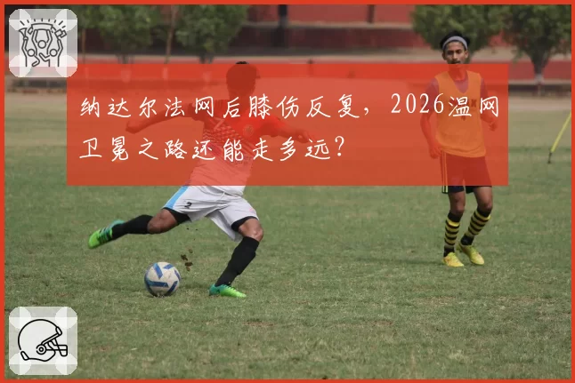 纳达尔法网后膝伤反复，2026温网卫冕之路还能走多远？