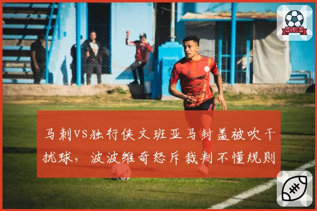 马刺vs独行侠文班亚马封盖被吹干扰球，波波维奇怒斥裁判不懂规则