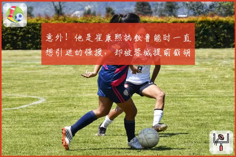 意外！他是崔康熙执教鲁能时一直想引进的强援，却被蓉城提前截胡