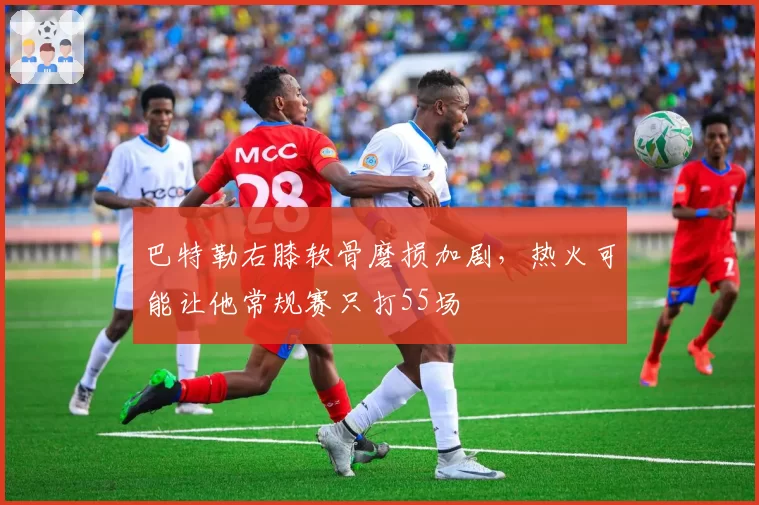 巴特勒右膝软骨磨损加剧，热火可能让他常规赛只打55场