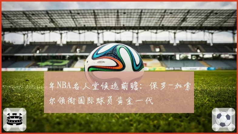 年NBA名人堂候选前瞻：保罗-加索尔领衔国际球员黄金一代