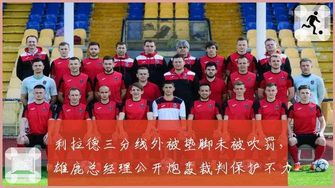 利拉德三分线外被垫脚未被吹罚，雄鹿总经理公开炮轰裁判保护不力