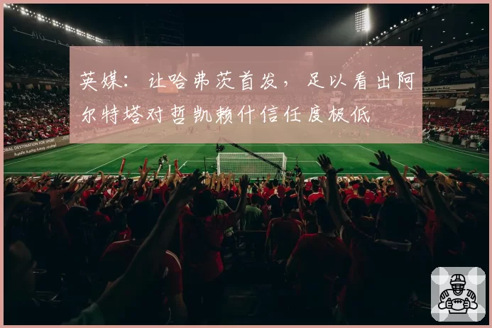 英媒：让哈弗茨首发，足以看出阿尔特塔对哲凯赖什信任度极低
