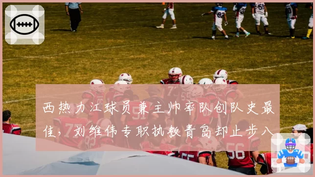 西热力江球员兼主帅率队创队史最佳,刘维伟专职执教青岛却止步八强