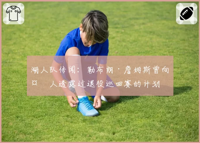 湖人队传闻：勒布朗·詹姆斯曾向多人透露过退役巡回赛的计划