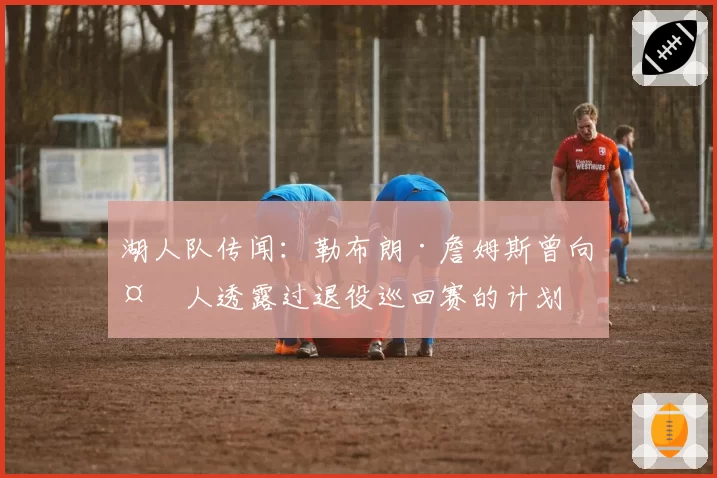 湖人队传闻：勒布朗·詹姆斯曾向多人透露过退役巡回赛的计划