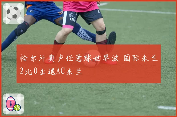 恰尔汗奥卢任意球世界波 国际米兰2比0击退AC米兰