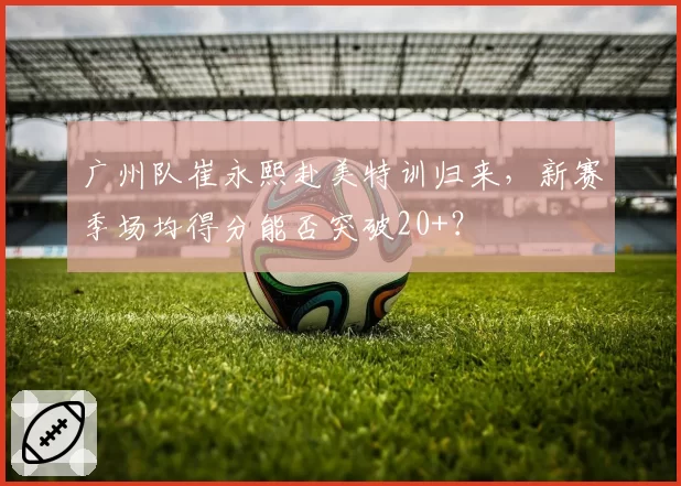 广州队崔永熙赴美特训归来，新赛季场均得分能否突破20+？