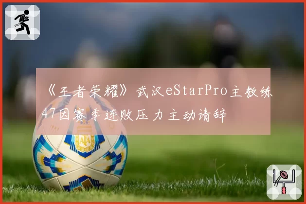 《王者荣耀》武汉eStarPro主教练47因赛季连败压力主动请辞