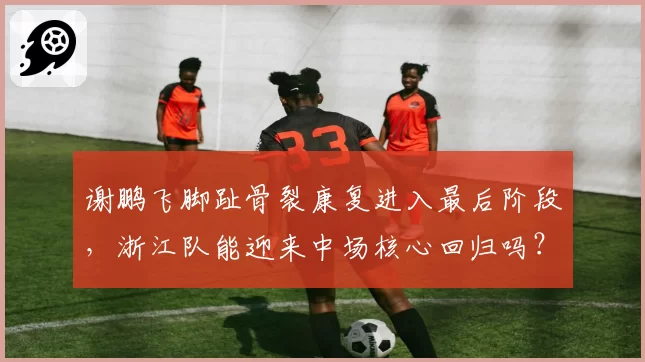 谢鹏飞脚趾骨裂康复进入最后阶段，浙江队能迎来中场核心回归吗？