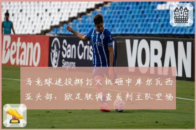 马竞球迷投掷打火机砸中库尔瓦西亚头部,欧足联调查或判主队空场重赛
