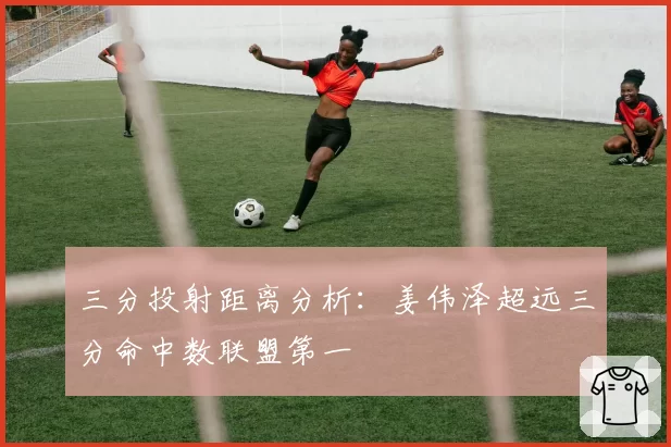 三分投射距离分析：姜伟泽超远三分命中数联盟第一