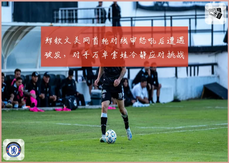 郑钦文美网首轮对线审怒吼后遭遇破发，对手万卓索娃冷静应对挑战成功反超比分