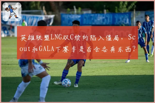 英雄联盟LNG双C续约陷入僵局，Scout和GALA下赛季是否会各奔东西？