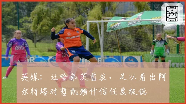 英媒：让哈弗茨首发，足以看出阿尔特塔对哲凯赖什信任度极低