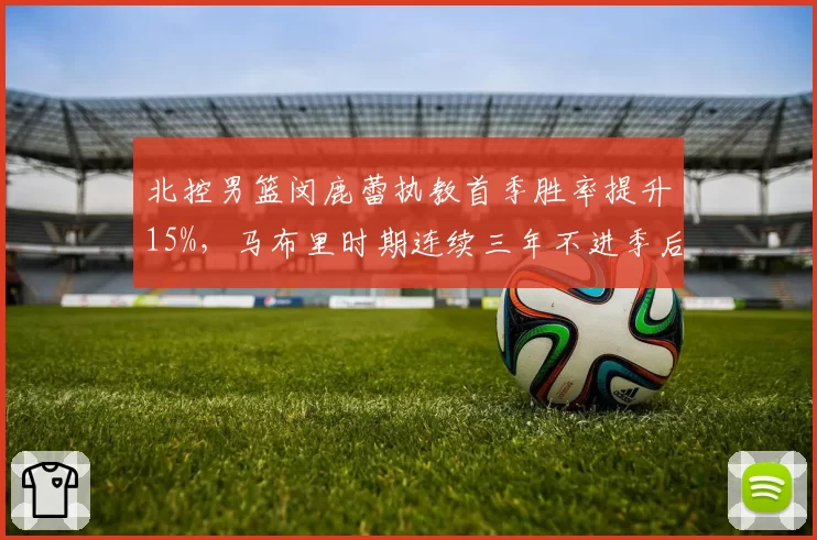 北控男篮闵鹿蕾执教首季胜率提升15%，马布里时期连续三年不进季后赛成反面教材