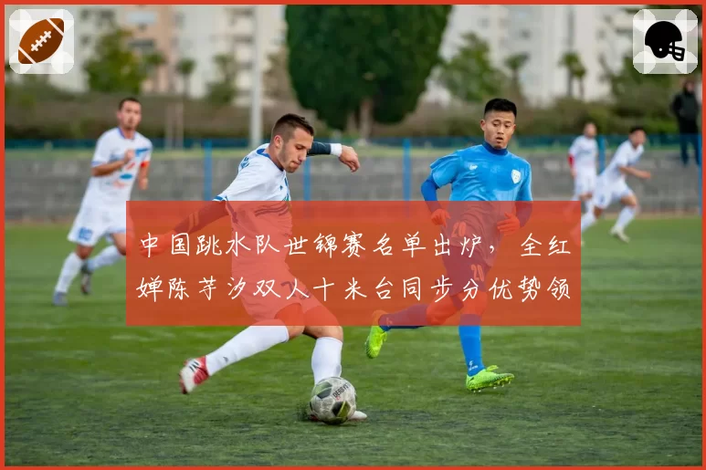 中国跳水队世锦赛名单出炉，全红婵陈芋汐双人十米台同步分优势领先朝鲜组合30分