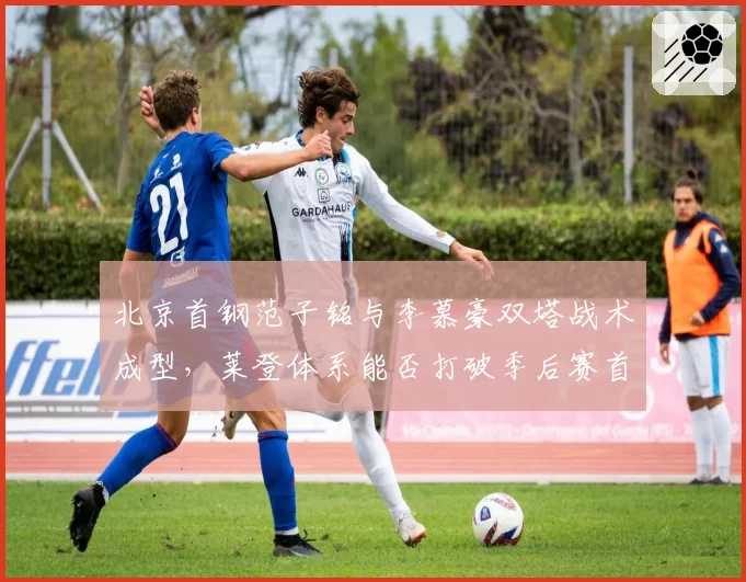 北京首钢范子铭与李慕豪双塔战术成型，莱登体系能否打破季后赛首轮魔咒？