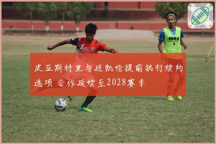 皮亚斯特里与迈凯伦提前执行续约选项 合作延续至2028赛季