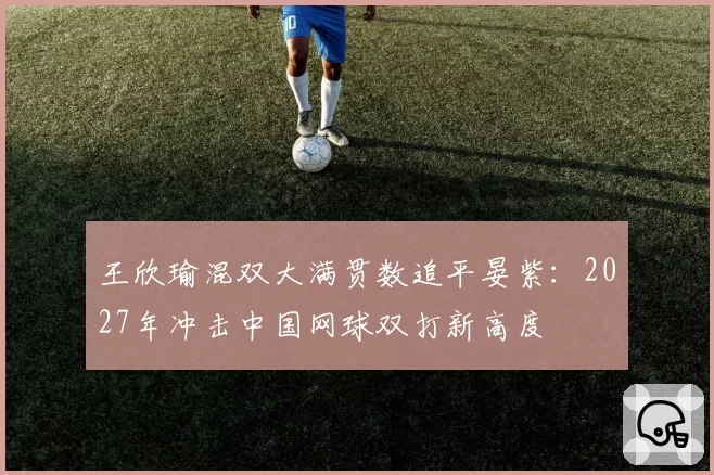 王欣瑜混双大满贯数追平晏紫：2027年冲击中国网球双打新高度