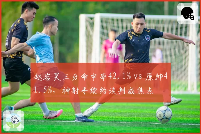 赵岩昊三分命中率42.1% vs 原帅41.5%，神射手续约谈判成焦点