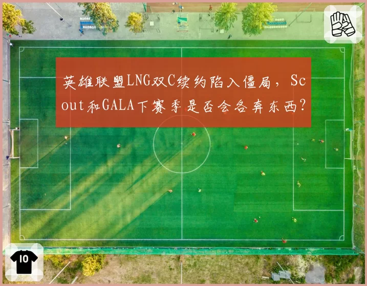 英雄联盟LNG双C续约陷入僵局，Scout和GALA下赛季是否会各奔东西？