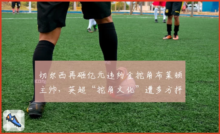 切尔西再砸亿元违约金挖角布莱顿主帅，英超“挖角文化”遭多方抨击