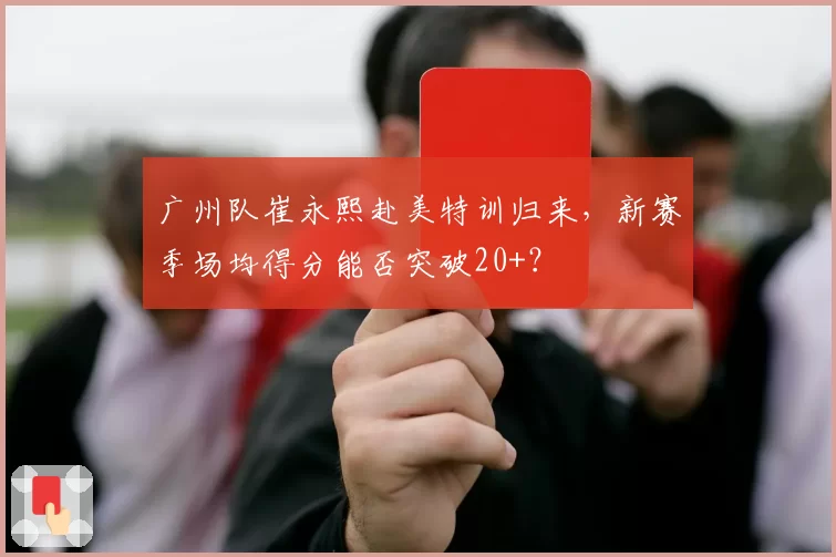 广州队崔永熙赴美特训归来，新赛季场均得分能否突破20+？