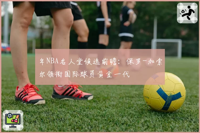 年NBA名人堂候选前瞻：保罗-加索尔领衔国际球员黄金一代