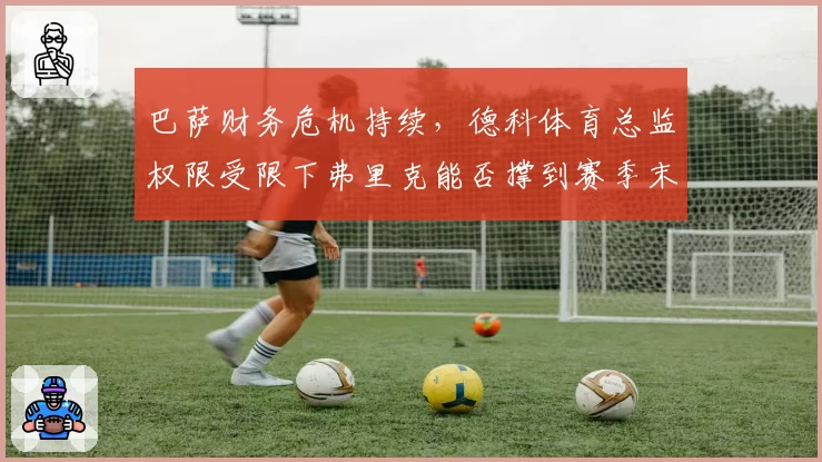 巴萨财务危机持续,德科体育总监权限受限下弗里克能否撑到赛季末?