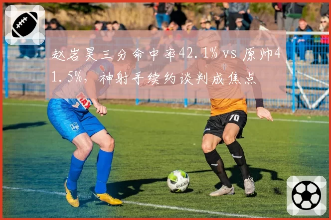 赵岩昊三分命中率42.1% vs 原帅41.5%，神射手续约谈判成焦点
