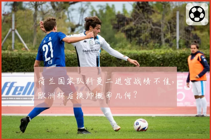 荷兰国家队科曼二进宫战绩不佳，欧洲杯后换帅概率几何？