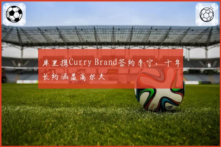 库里携Curry Brand签约李宁，十年长约涵盖高尔夫