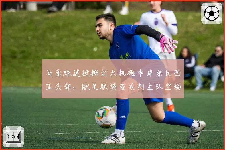 马竞球迷投掷打火机砸中库尔瓦西亚头部,欧足联调查或判主队空场重赛