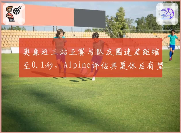 奥康近三站正赛与队友圈速差距缩至0.1秒，Alpine评估其夏休后有望冲击前十