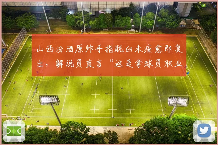 山西汾酒原帅手指脱臼未痊愈即复出，解说员直言“这是拿球员职业生涯赌博”