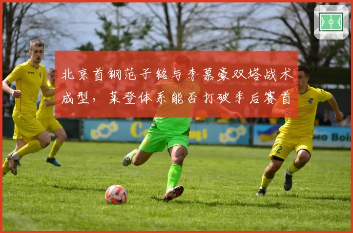 北京首钢范子铭与李慕豪双塔战术成型，莱登体系能否打破季后赛首轮魔咒？