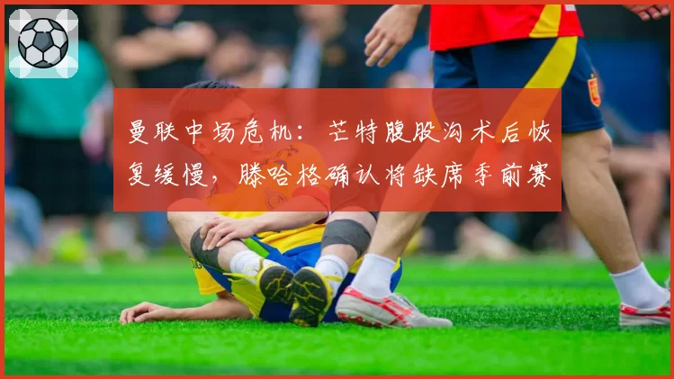 曼联中场危机：芒特腹股沟术后恢复缓慢，滕哈格确认将缺席季前赛