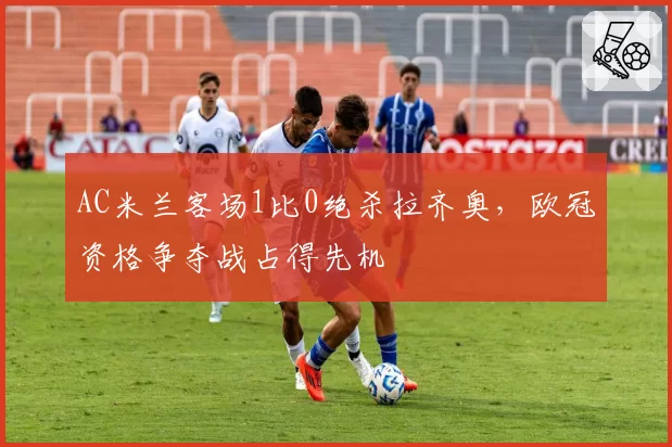 AC米兰客场1比0绝杀拉齐奥，欧冠资格争夺战占得先机
