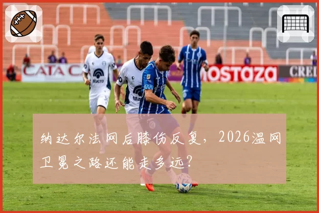 纳达尔法网后膝伤反复，2026温网卫冕之路还能走多远？