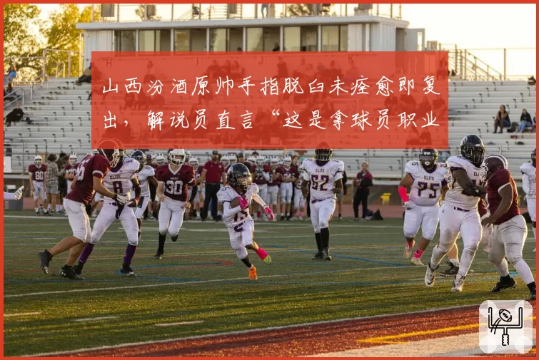山西汾酒原帅手指脱臼未痊愈即复出，解说员直言“这是拿球员职业生涯赌博”