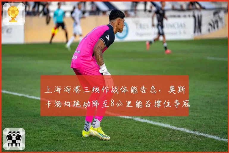 上海海港三线作战体能告急，奥斯卡场均跑动降至8公里能否撑住争冠？