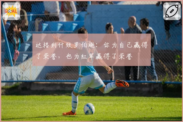 达格利什致罗伯逊：你为自己赢得了荣誉，也为红军赢得了荣誉
