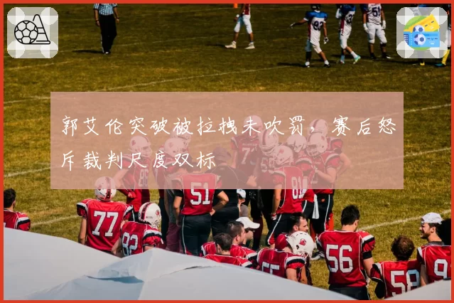 郭艾伦突破被拉拽未吹罚，赛后怒斥裁判尺度双标