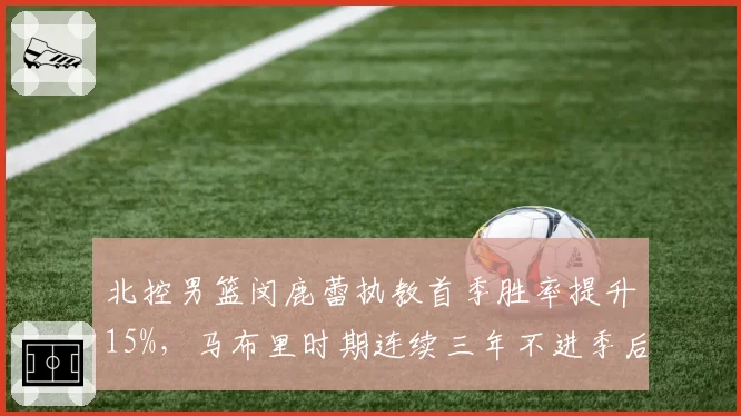 北控男篮闵鹿蕾执教首季胜率提升15%，马布里时期连续三年不进季后赛成反面教材